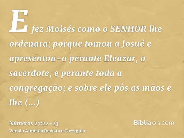 E fez Moisés como o SENHOR lhe ordenara; porque tomou a Josué e apresentou-o perante Eleazar, o sacerdote, e perante toda a congregação;e sobre ele pôs as mãos 