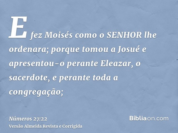 E fez Moisés como o SENHOR lhe ordenara; porque tomou a Josué e apresentou-o perante Eleazar, o sacerdote, e perante toda a congregação;