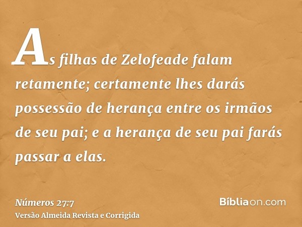 As filhas de Zelofeade falam retamente; certamente lhes darás possessão de herança entre os irmãos de seu pai; e a herança de seu pai farás passar a elas.