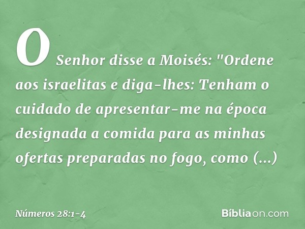O Senhor disse a Moisés: "Ordene aos israelitas e diga-lhes: Tenham o cuidado de apresentar-me na época designada a comida para as minhas ofertas preparadas no