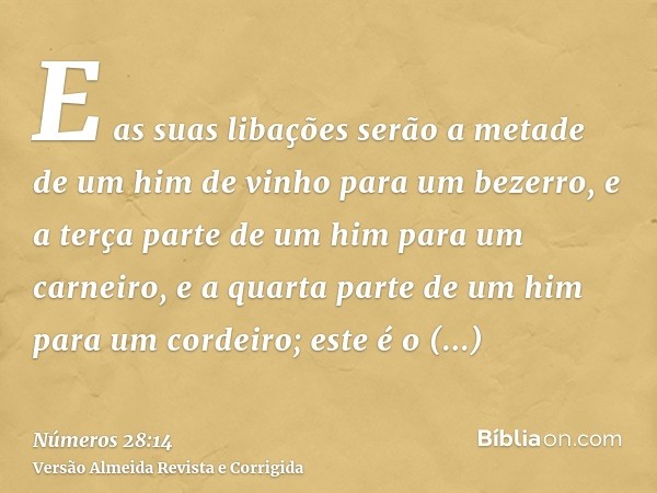 E as suas libações serão a metade de um him de vinho para um bezerro, e a terça parte de um him para um carneiro, e a quarta parte de um him para um cordeiro; e