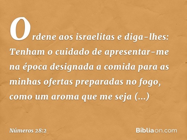 "Ordene aos israelitas e diga-lhes: Tenham o cuidado de apresentar-me na época designada a comida para as minhas ofertas preparadas no fogo, como um aroma que m