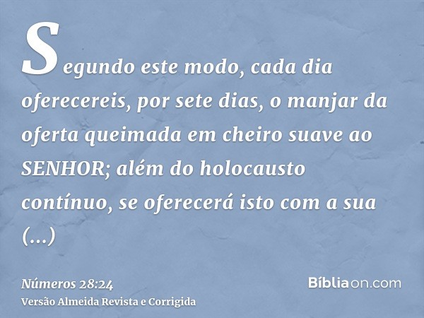 Segundo este modo, cada dia oferecereis, por sete dias, o manjar da oferta queimada em cheiro suave ao SENHOR; além do holocausto contínuo, se oferecerá isto co