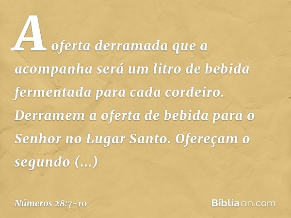 A oferta derramada que a acompanha será um litro de bebida fermentada para cada cordeiro. Derramem a oferta de bebida para o Senhor no Lugar Santo. Ofereçam o s