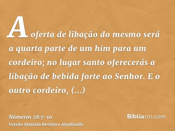 A oferta de libação do mesmo será a quarta parte de um him para um cordeiro; no lugar santo oferecerás a libação de bebida forte ao Senhor.E o outro cordeiro, o