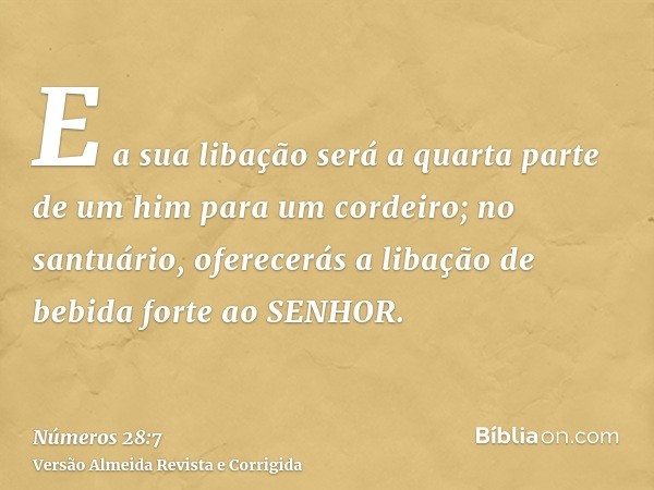E a sua libação será a quarta parte de um him para um cordeiro; no santuário, oferecerás a libação de bebida forte ao SENHOR.