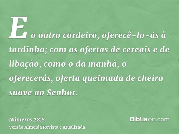 E o outro cordeiro, oferecê-lo-ás à tardinha; com as ofertas de cereais e de libação, como o da manhã, o oferecerás, oferta queimada de cheiro suave ao Senhor.