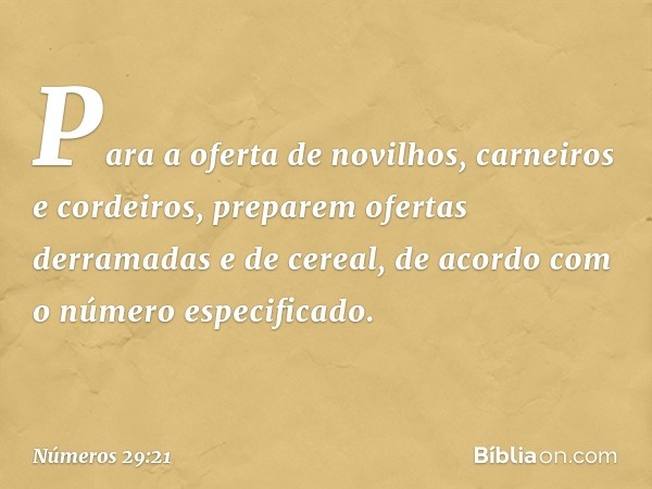 Para a oferta de novilhos, carneiros e cordeiros, preparem ofertas derramadas e de cereal, de acordo com o número especificado. -- Números 29:21