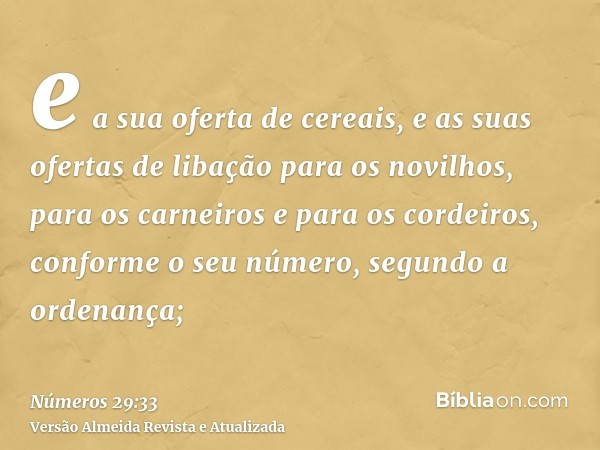 e a sua oferta de cereais, e as suas ofertas de libação para os novilhos, para os carneiros e para os cordeiros, conforme o seu número, segundo a ordenança;