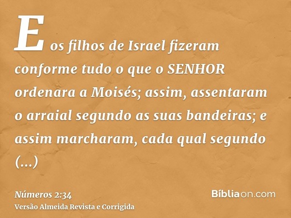 E os filhos de Israel fizeram conforme tudo o que o SENHOR ordenara a Moisés; assim, assentaram o arraial segundo as suas bandeiras; e assim marcharam, cada qua