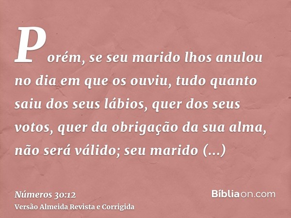 Porém, se seu marido lhos anulou no dia em que os ouviu, tudo quanto saiu dos seus lábios, quer dos seus votos, quer da obrigação da sua alma, não será válido; 