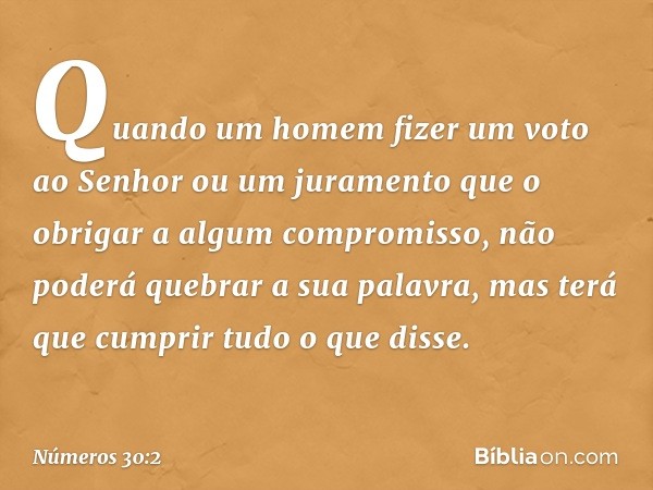 Quando um homem fizer um voto ao Senhor ou um juramento que o obrigar a algum compromisso, não poderá quebrar a sua palavra, mas terá que cumprir tudo o que dis