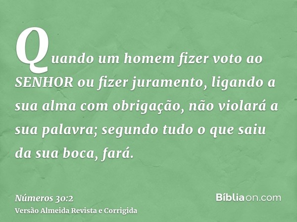 Quando um homem fizer voto ao SENHOR ou fizer juramento, ligando a sua alma com obrigação, não violará a sua palavra; segundo tudo o que saiu da sua boca, fará.