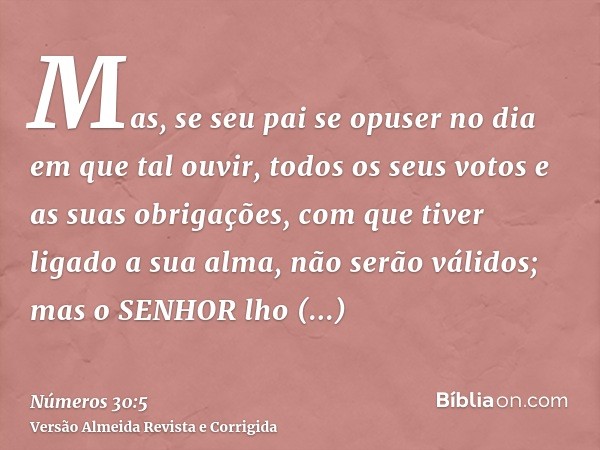 Mas, se seu pai se opuser no dia em que tal ouvir, todos os seus votos e as suas obrigações, com que tiver ligado a sua alma, não serão válidos; mas o SENHOR lh