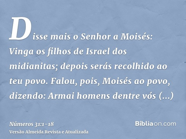 Disse mais o Senhor a Moisés:Vinga os filhos de Israel dos midianitas; depois serás recolhido ao teu povo.Falou, pois, Moisés ao povo, dizendo: Armai homens den