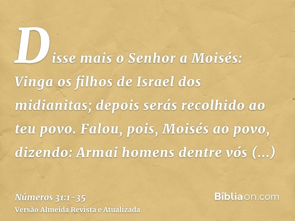 Disse mais o Senhor a Moisés:Vinga os filhos de Israel dos midianitas; depois serás recolhido ao teu povo.Falou, pois, Moisés ao povo, dizendo: Armai homens den