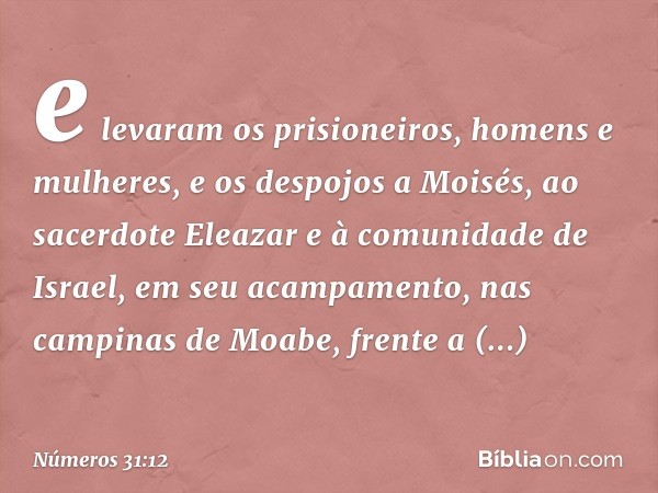 e levaram os prisioneiros, homens e mulheres, e os despojos a Moisés, ao sacerdote Eleazar e à comunidade de Israel, em seu acampamento, nas campinas de Moabe, 