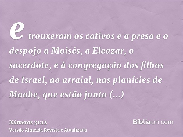 e trouxeram os cativos e a presa e o despojo a Moisés, a Eleazar, o sacerdote, e à congregação dos filhos de Israel, ao arraial, nas planícies de Moabe, que est