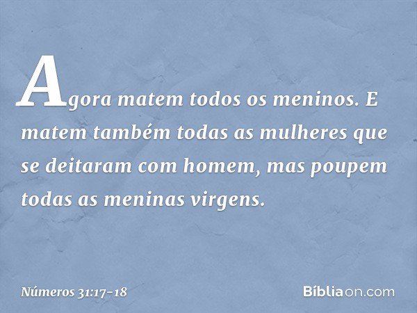 Agora matem todos os meninos. E matem também todas as mulheres que se deitaram com homem, mas poupem todas as meninas virgens. -- Números 31:17-18