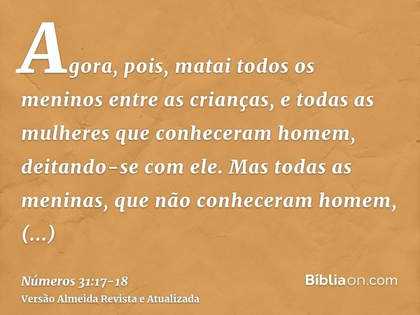 Agora, pois, matai todos os meninos entre as crianças, e todas as mulheres que conheceram homem, deitando-se com ele.Mas todas as meninas, que não conheceram ho