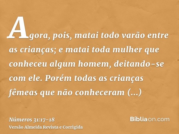 Agora, pois, matai todo varão entre as crianças; e matai toda mulher que conheceu algum homem, deitando-se com ele.Porém todas as crianças fêmeas que não conhec