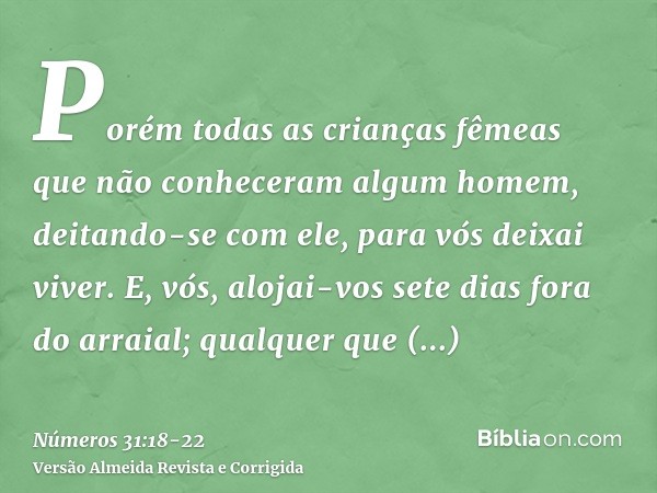 Porém todas as crianças fêmeas que não conheceram algum homem, deitando-se com ele, para vós deixai viver.E, vós, alojai-vos sete dias fora do arraial; qualquer