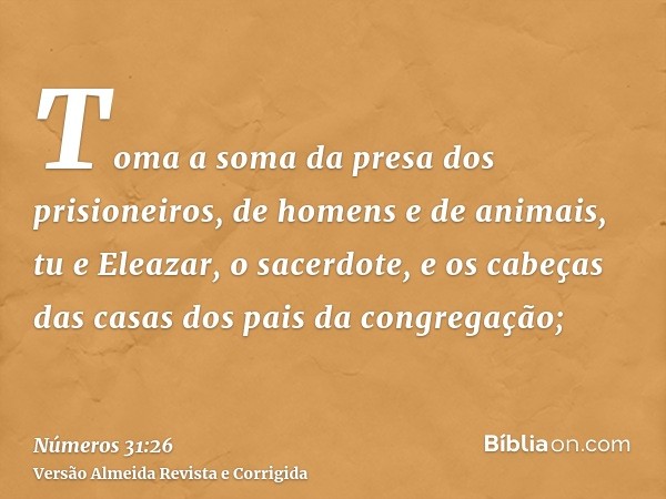Toma a soma da presa dos prisioneiros, de homens e de animais, tu e Eleazar, o sacerdote, e os cabeças das casas dos pais da congregação;