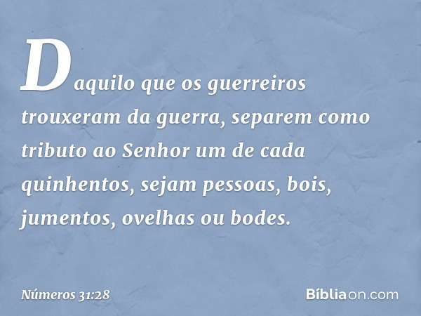 Daquilo que os guerreiros trouxeram da guerra, separem como tributo ao Senhor um de cada quinhentos, sejam pessoas, bois, jumentos, ovelhas ou bodes. -- Números