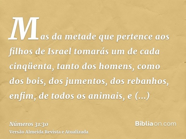 Mas da metade que pertence aos filhos de Israel tomarás um de cada cinqüenta, tanto dos homens, como dos bois, dos jumentos, dos rebanhos, enfim, de todos os an