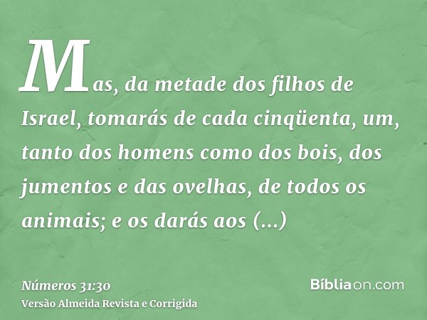 Mas, da metade dos filhos de Israel, tomarás de cada cinqüenta, um, tanto dos homens como dos bois, dos jumentos e das ovelhas, de todos os animais; e os darás 
