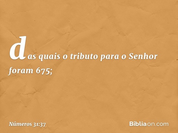 das quais o tributo para o Senhor foram 675; -- Números 31:37