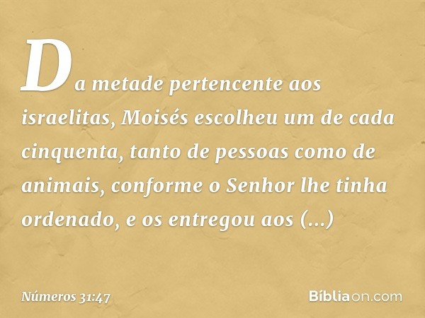 Da metade pertencente aos israelitas, Moisés escolheu um de cada cinquenta, tanto de pessoas como de animais, conforme o Senhor lhe tinha ordenado, e os entrego