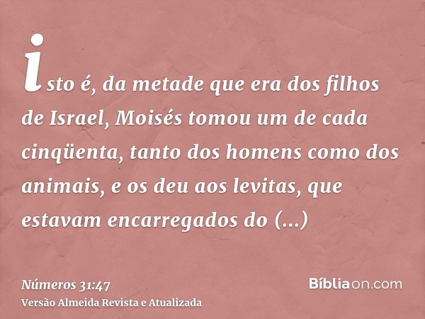 isto é, da metade que era dos filhos de Israel, Moisés tomou um de cada cinqüenta, tanto dos homens como dos animais, e os deu aos levitas, que estavam encarreg