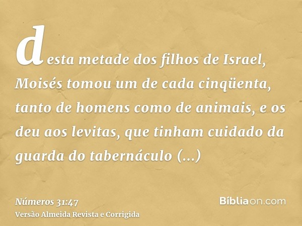 desta metade dos filhos de Israel, Moisés tomou um de cada cinqüenta, tanto de homens como de animais, e os deu aos levitas, que tinham cuidado da guarda do tab