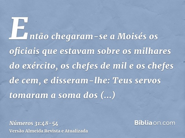 Então chegaram-se a Moisés os oficiais que estavam sobre os milhares do exército, os chefes de mil e os chefes de cem,e disseram-lhe: Teus servos tomaram a soma