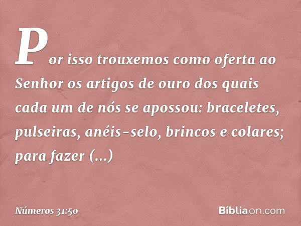 Por isso trouxemos como oferta ao Senhor os artigos de ouro dos quais cada um de nós se apossou: braceletes, pulseiras, anéis-selo, brincos e colares; para faze