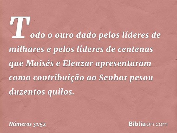 Todo o ouro dado pelos líderes de milhares e pelos líderes de centenas que Moisés e Eleazar apresentaram como contribuição ao Senhor pesou duzentos quilos. -- N