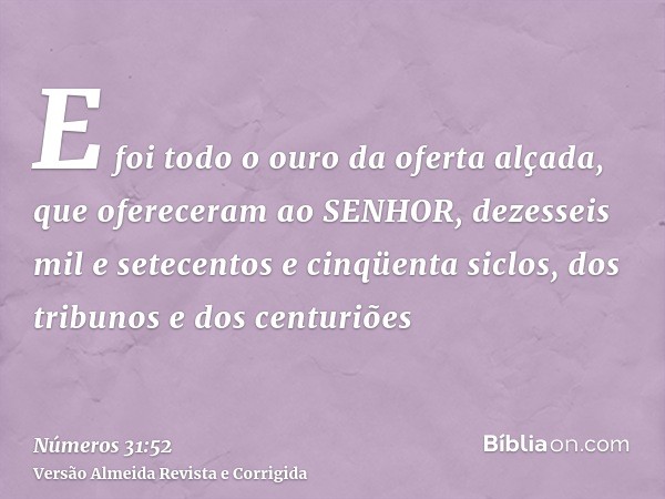 E foi todo o ouro da oferta alçada, que ofereceram ao SENHOR, dezesseis mil e setecentos e cinqüenta siclos, dos tribunos e dos centuriões