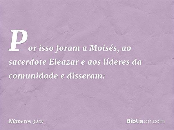 Por isso foram a Moisés, ao sacerdote Eleazar e aos líderes da comunidade e disseram: -- Números 32:2