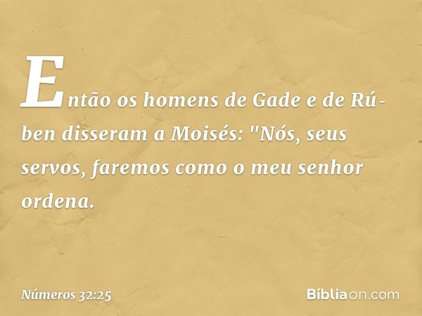 Então os homens de Gade e de Rú­ben disseram a Moisés: "Nós, seus servos, faremos como o meu senhor ordena. -- Números 32:25