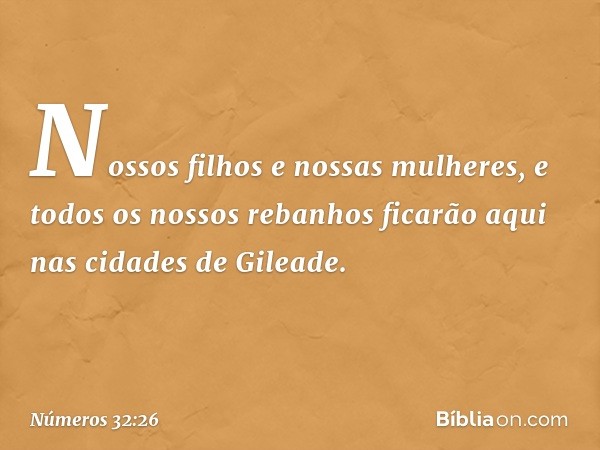 Nossos filhos e nossas mulheres, e todos os nossos rebanhos ficarão aqui nas cidades de Gileade. -- Números 32:26