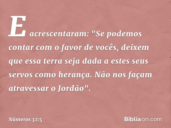 E acrescentaram: "Se podemos contar com o favor de vocês, deixem que essa terra seja dada a estes seus servos como herança. Não nos façam atravessar o Jordão". 