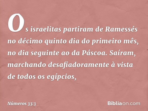 Os israelitas partiram de Ramessés no décimo quinto dia do primeiro mês, no dia seguinte ao da Páscoa. Saíram, marchando desafiadoramente à vista de todos os eg