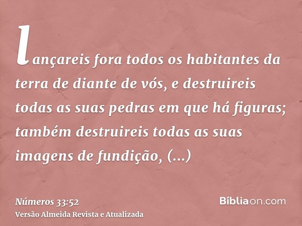 lançareis fora todos os habitantes da terra de diante de vós, e destruireis todas as suas pedras em que há figuras; também destruireis todas as suas imagens de 