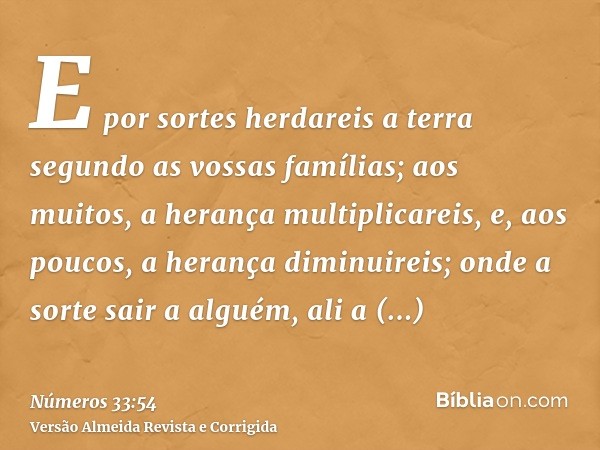 E por sortes herdareis a terra segundo as vossas famílias; aos muitos, a herança multiplicareis, e, aos poucos, a herança diminuireis; onde a sorte sair a algué