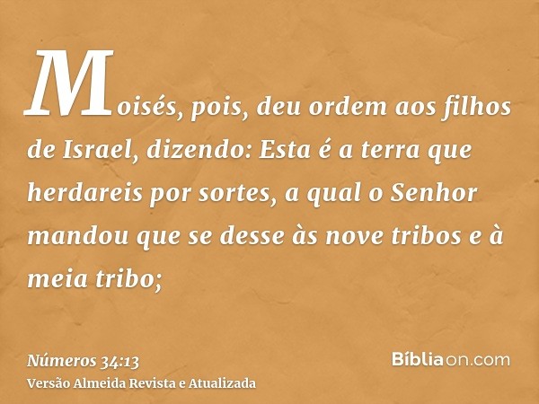 Moisés, pois, deu ordem aos filhos de Israel, dizendo: Esta é a terra que herdareis por sortes, a qual o Senhor mandou que se desse às nove tribos e à meia trib