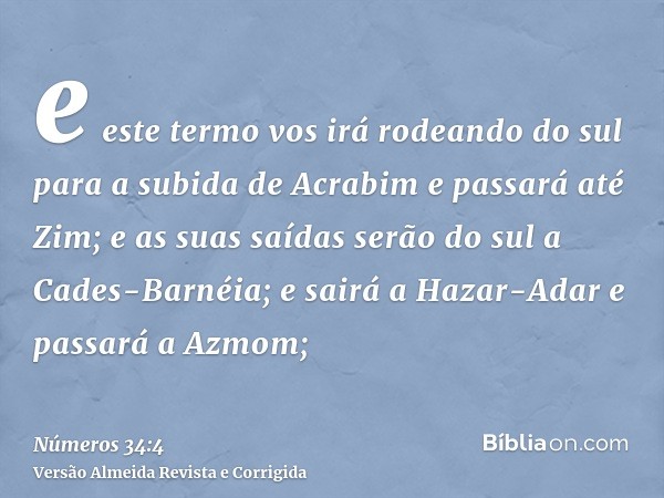 e este termo vos irá rodeando do sul para a subida de Acrabim e passará até Zim; e as suas saídas serão do sul a Cades-Barnéia; e sairá a Hazar-Adar e passará a