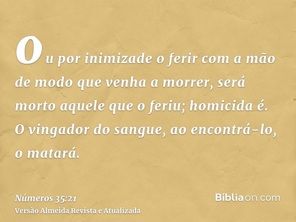 ou por inimizade o ferir com a mão de modo que venha a morrer, será morto aquele que o feriu; homicida é. O vingador do sangue, ao encontrá-lo, o matará.