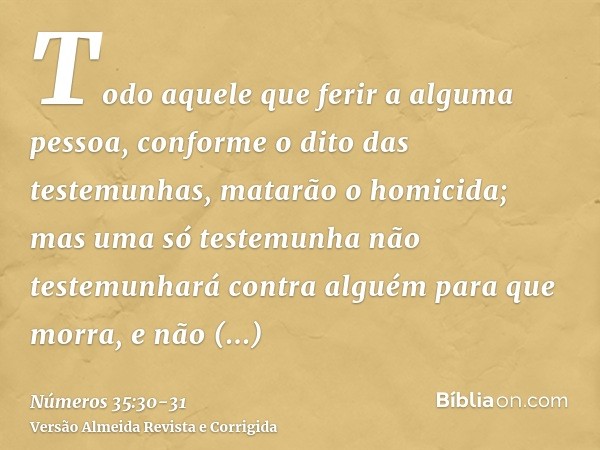 Todo aquele que ferir a alguma pessoa, conforme o dito das testemunhas, matarão o homicida; mas uma só testemunha não testemunhará contra alguém para que morra,