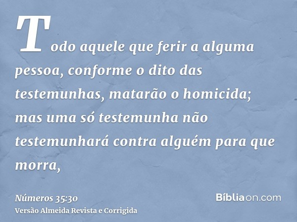 Todo aquele que ferir a alguma pessoa, conforme o dito das testemunhas, matarão o homicida; mas uma só testemunha não testemunhará contra alguém para que morra,